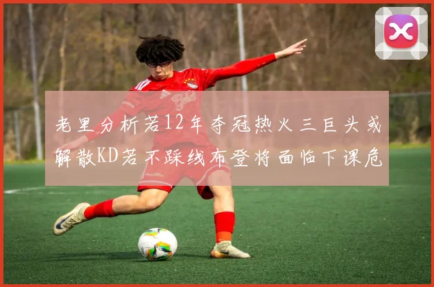 老里分析若12年夺冠热火三巨头或解散KD若不踩线布登将面临下课危机