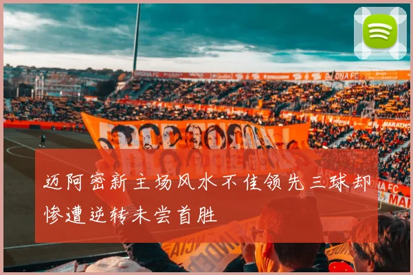 迈阿密新主场风水不佳领先三球却惨遭逆转未尝首胜