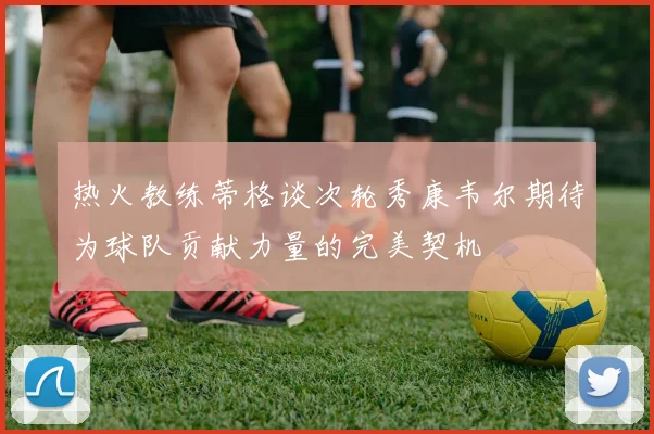 热火教练蒂格谈次轮秀康韦尔期待为球队贡献力量的完美契机