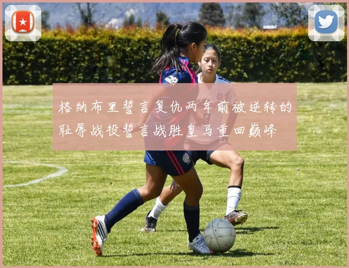 格纳布里誓言复仇两年前被逆转的耻辱战役誓言战胜皇马重回巅峰