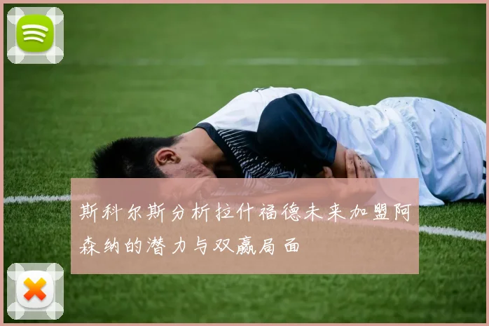 斯科尔斯分析拉什福德未来加盟阿森纳的潜力与双赢局面