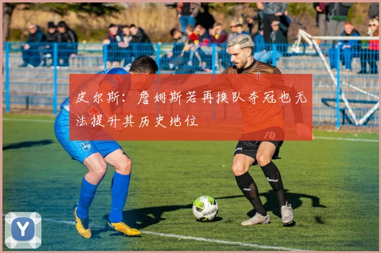 皮尔斯：詹姆斯若再换队夺冠也无法提升其历史地位