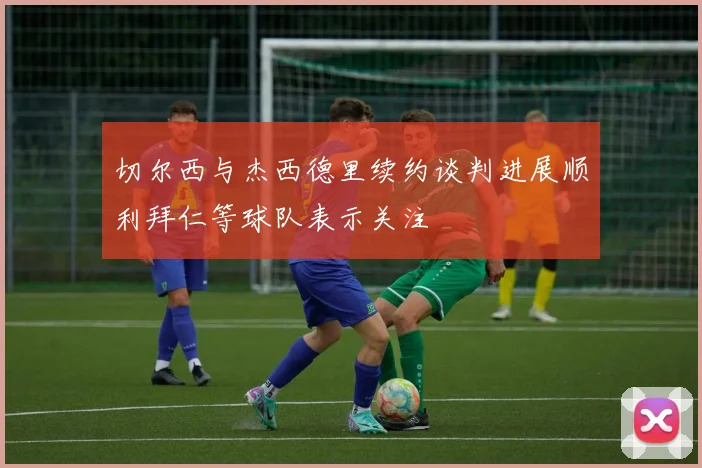 切尔西与杰西德里续约谈判进展顺利拜仁等球队表示关注
