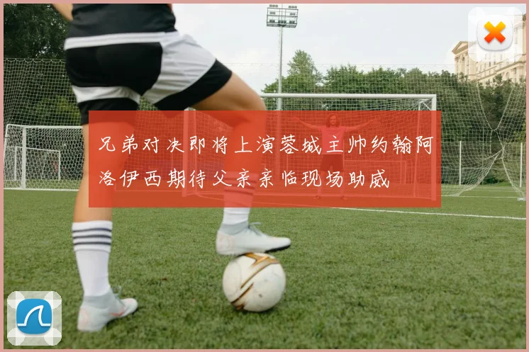 兄弟对决即将上演蓉城主帅约翰阿洛伊西期待父亲亲临现场助威