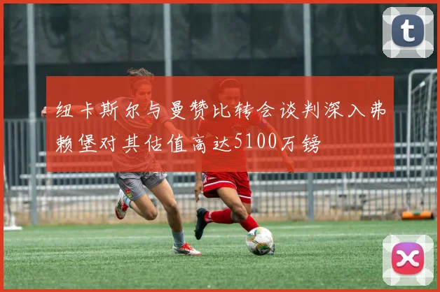 纽卡斯尔与曼赞比转会谈判深入弗赖堡对其估值高达5100万镑