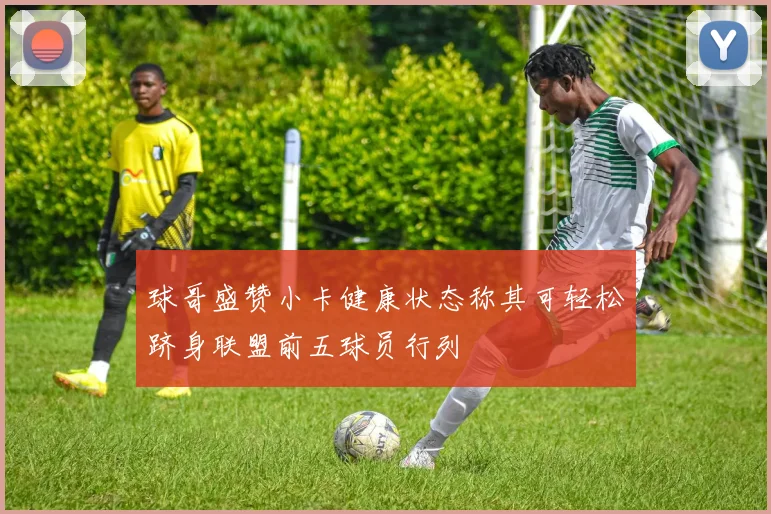 球哥盛赞小卡健康状态称其可轻松跻身联盟前五球员行列