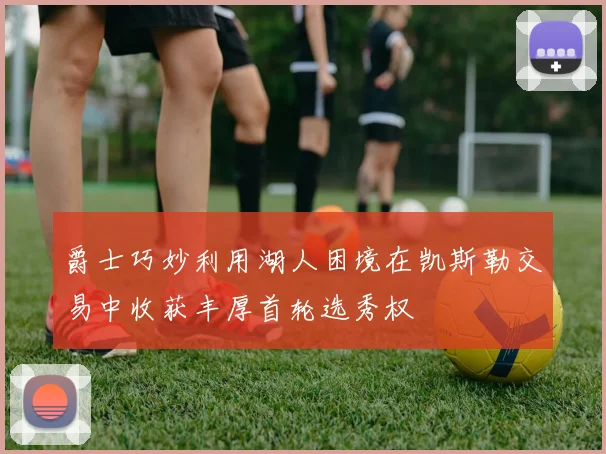 爵士巧妙利用湖人困境在凯斯勒交易中收获丰厚首轮选秀权