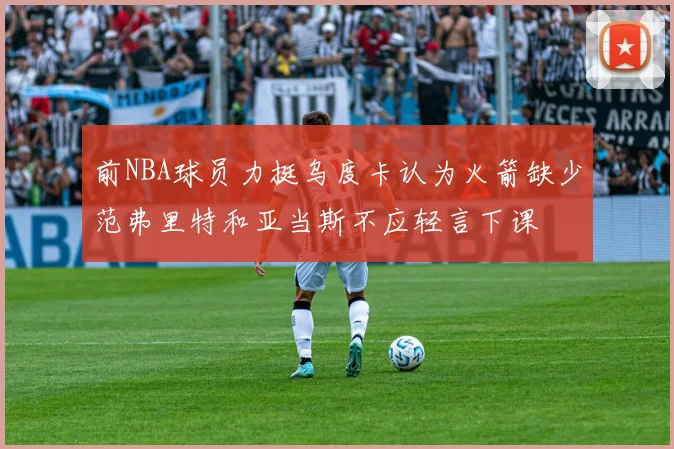 前NBA球员力挺乌度卡认为火箭缺少范弗里特和亚当斯不应轻言下课