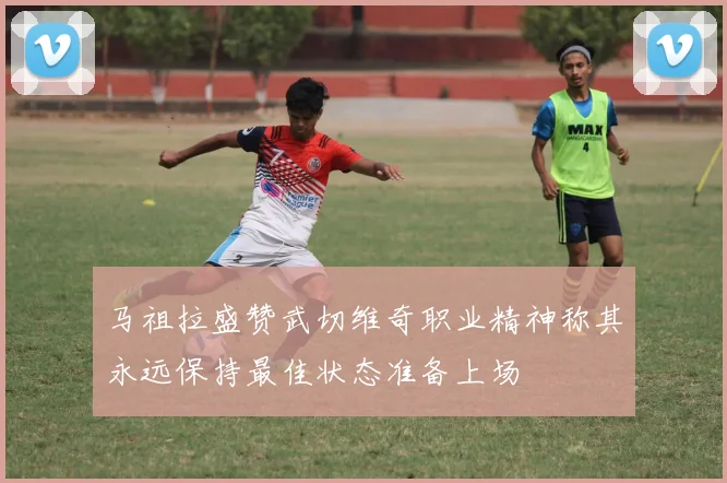 马祖拉盛赞武切维奇职业精神称其永远保持最佳状态准备上场