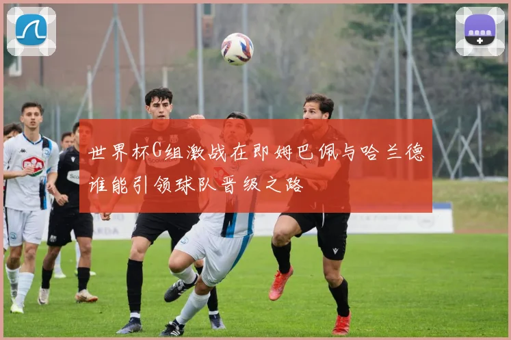 世界杯G组激战在即姆巴佩与哈兰德谁能引领球队晋级之路