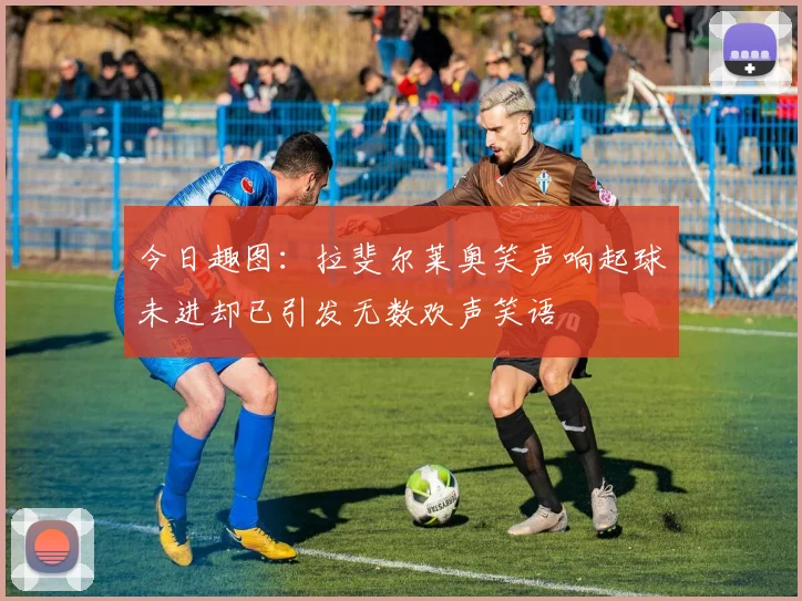 今日趣图：拉斐尔莱奥笑声响起球未进却已引发无数欢声笑语