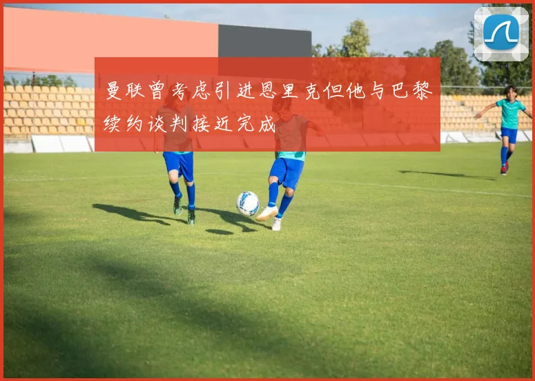曼联曾考虑引进恩里克但他与巴黎续约谈判接近完成