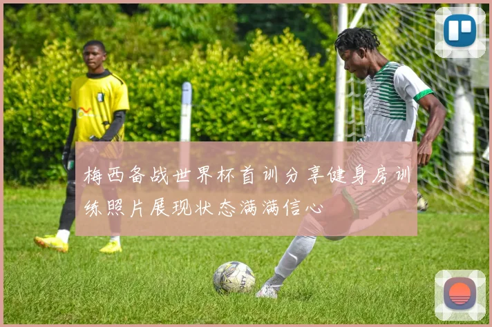 梅西备战世界杯首训分享健身房训练照片展现状态满满信心