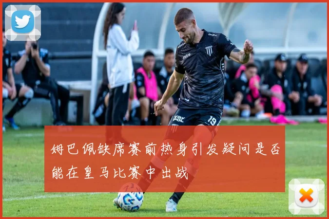 姆巴佩缺席赛前热身引发疑问是否能在皇马比赛中出战