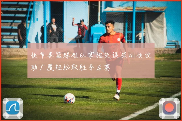快节奏篮球难以掌控失误深圳快攻助广厦轻松取胜季后赛