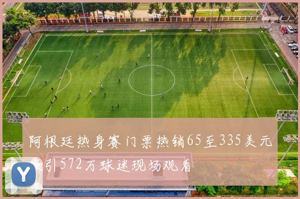 阿根廷热身赛门票热销65至335美元吸引572万球迷现场观看