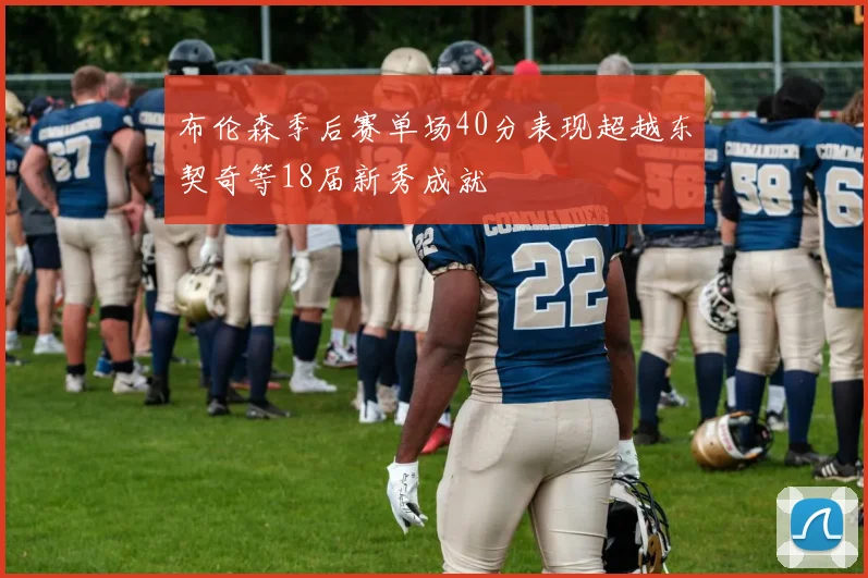 布伦森季后赛单场40分表现超越东契奇等18届新秀成就