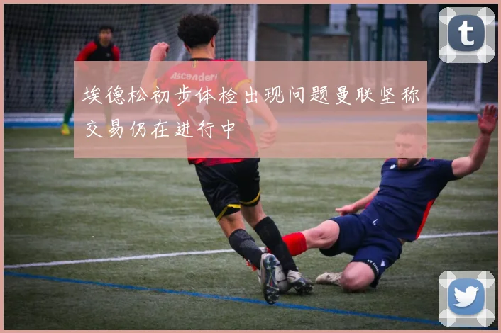 埃德松初步体检出现问题曼联坚称交易仍在进行中