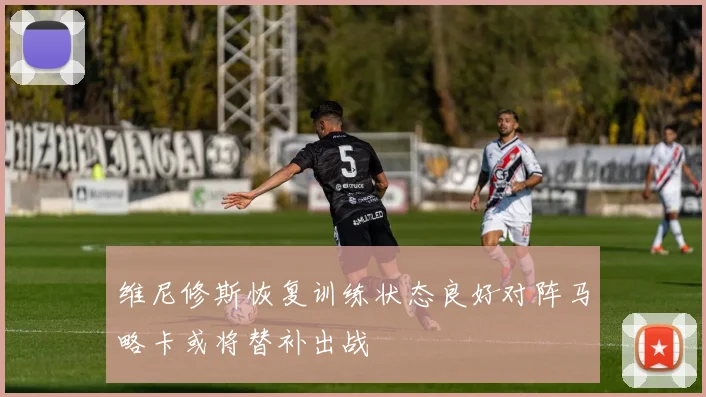 维尼修斯恢复训练状态良好对阵马略卡或将替补出战