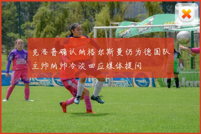 克洛普确认纳格尔斯曼仍为德国队主帅纳帅冷淡回应媒体提问