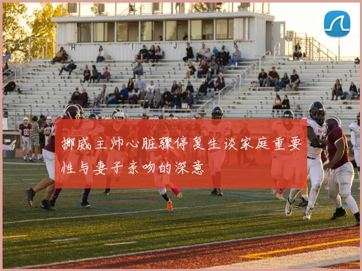 挪威主帅心脏骤停复生谈家庭重要性与妻子亲吻的深意