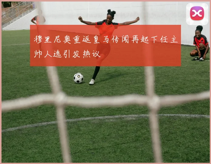 穆里尼奥重返皇马传闻再起下任主帅人选引发热议