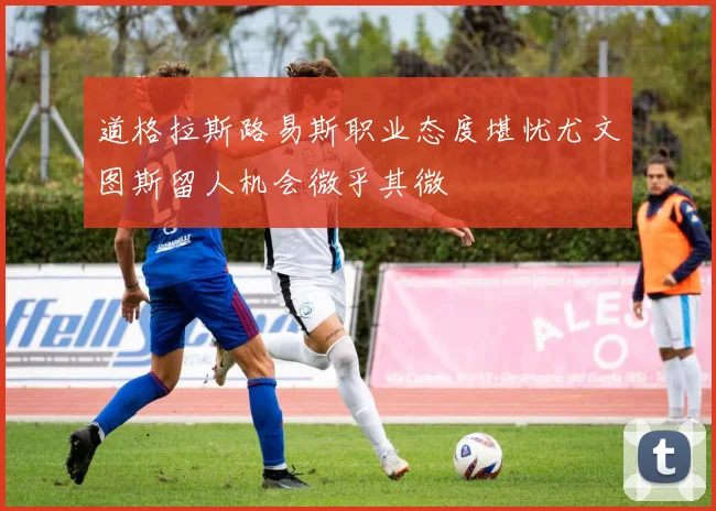 道格拉斯路易斯职业态度堪忧尤文图斯留人机会微乎其微