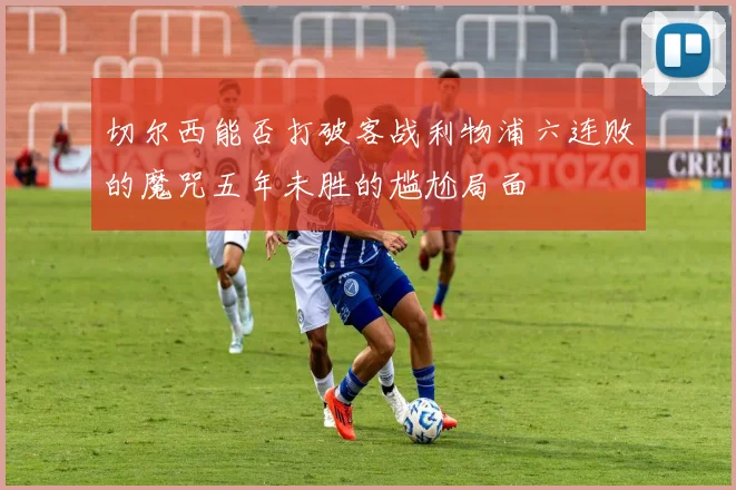 切尔西能否打破客战利物浦六连败的魔咒五年未胜的尴尬局面