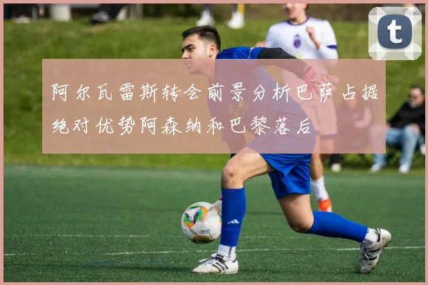 阿尔瓦雷斯转会前景分析巴萨占据绝对优势阿森纳和巴黎落后