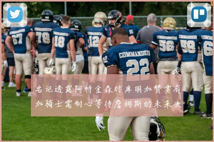 名记透露阿特金森对库明加赞赏有加骑士需耐心等待詹姆斯的未来决定
