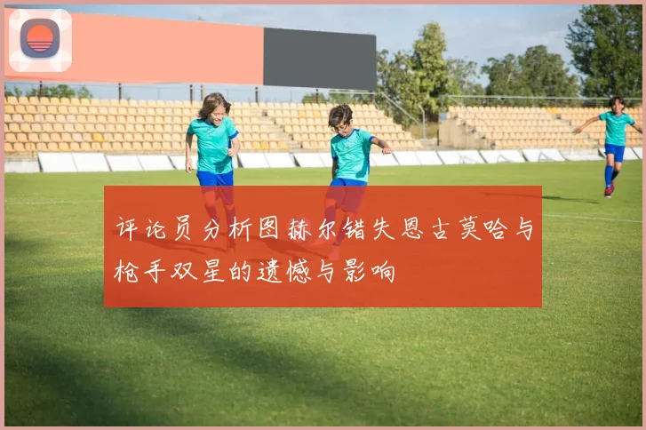评论员分析图赫尔错失恩古莫哈与枪手双星的遗憾与影响