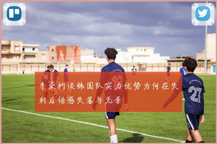 李荣杓谈韩国队实力优势为何在失利后倍感失落与无奈